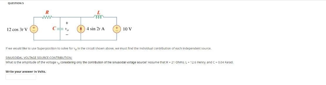 QUESTION 5
12 cos 3t V
www.
+
Va
m
Write your answer Volts.
44 sin 2r A
10 V
If we would like to use Superposition to solve for vo in the circuit shown above, we must find the individual contribution of each independent source.
SINUSOIDAL VOLTAGE SOURCE CONTRIBUTION:
What is the amplitude of the voltage considering only the contribution of the sinusoidal voltage source? Assume that R = 21 Ohms, L= 12.6 Henry, and C = 0.04 Farad.