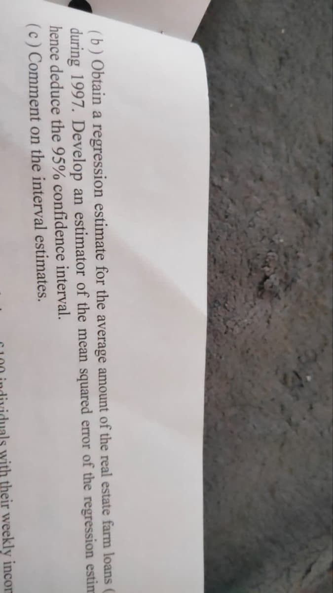(b) Obtain a regression estimate for the average amount of the real estate farm loans (
during 1997. Develop an estimator of the mean squared error of the regression estim
hence deduce the 95% confidence interval.
(c) Comment on the interval estimates.
with their weekly incor