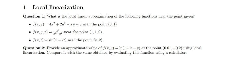 1 Local linearization
Question 1: What is the local linear approximation of the following functions near the point given?
• f(x, y) = 4x² + 2y² - xy +5 near the point (0, 1)
• f(x, y, z) = ² near the point (1,1,0).
• f(x, t) = sin(x- ct) near the point (7,2).
Question 2: Provide an approximate value of f(x, y) = ln(1+z-y) at the point (0.01, -0.2) using local
linearization. Compare it with the value obtained by evaluating this function using a calculator.