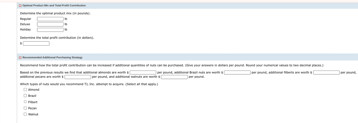 Optimal Product Mix and Total Profit Contribution
Determine the optimal product mix (in pounds).
Regular
Deluxe
Holiday
Determine the total profit contribution (in dollars).
$
lb
lb
lb
Recommended Additional Purchasing Strategy
Recommend how the total profit contribution can be increased if additional quantities of nuts can be purchased. (Give your answers in dollars per pound. Round your numerical values to two decimal places.)
per pound, additional filberts are worth $
Based on the previous results we find that additional almonds are worth $
additional pecans are worth $
per pound, additional Brazil nuts are worth $
per pound.
Pecan
Walnut
per pound, and additional walnuts are worth $
Which types of nuts would you recommend TJ, Inc. attempt to acquire. (Select all that apply.)
Almond
Brazil
O Filbert
per pound,