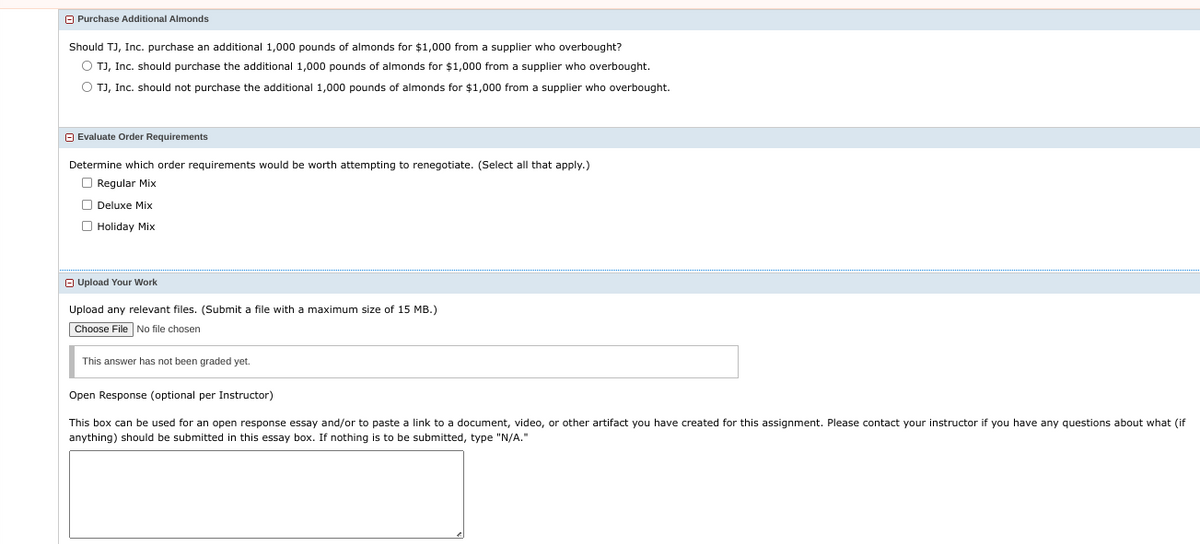 Purchase Additional Almonds
Should TJ, Inc. purchase an additional 1,000 pounds of almonds for $1,000 from a supplier who overbought?
O TJ, Inc. should purchase the additional 1,000 pounds of almonds for $1,000 from a supplier who overbought.
O TJ, Inc. should not purchase the additional 1,000 pounds of almonds for $1,000 from supplier who overbought.
Evaluate Order Requirements
Determine which order requirements would be worth attempting to renegotiate. (Select all that apply.)
Regular Mix
Deluxe Mix
Holiday Mix
Upload Your Work
Upload any relevant files. (Submit a file with a maximum size of 15 MB.)
Choose File No file chosen
This answer has not been graded yet.
Open Response (optional per Instructor)
This box can be used for an open response essay and/or to paste a link to a document, video, or other artifact you have created for this assignment. Please contact your instructor if you have any questions about what (if
anything) should be submitted in this essay box. If nothing is to be submitted, type "N/A."