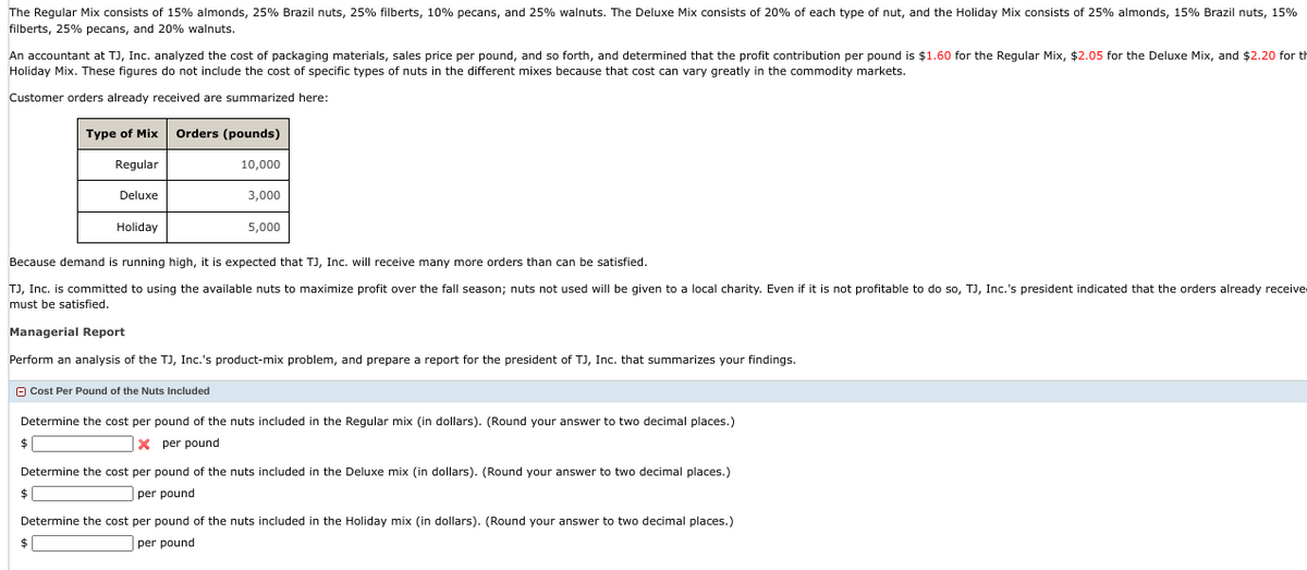 The Regular Mix consists of 15% almonds, 25% Brazil nuts, 25% filberts, 10% pecans, and 25% walnuts. The Deluxe Mix consists of 20% of each type of nut, and the Holiday Mix consists of 25% almonds, 15% Brazil nuts, 15%
filberts, 25% pecans, and 20% walnuts.
An accountant at TJ, Inc. analyzed the cost of packaging materials, sales price per pound, and so forth, and determined that the profit contribution per pound is $1.60 for the Regular Mix, $2.05 for the Deluxe Mix, and $2.20 for th
Holiday Mix. These figures do not include the cost of specific types of nuts in the different mixes because that cost can vary greatly in the commodity markets.
Customer orders already received are summarized here:
Type of Mix Orders (pounds)
Regular
10,000
3,000
$
Deluxe
Because demand is running high, it is expected that TJ, Inc. will receive many more orders than can be satisfied.
TJ, Inc. is committed to using the available nuts to maximize profit over the fall season; nuts not used will be given to a local charity. Even if it is not profitable to do so, TJ, Inc.'s president indicated that the orders already receive
must be satisfied.
Holiday
Managerial Report
Perform an analysis of the TJ, Inc.'s product-mix problem, and prepare a report for the president of TJ, Inc. that summarizes your findings.
$
5,000
Determine the cost per pound of the nuts included in the Regular mix (in dollars). (Round your answer to two decimal places.)
Xper pound
$
Cost Per Pound of the Nuts Included
Determine the cost per pound of the nuts included in the Deluxe mix (in dollars). (Round your answer to two decimal places.)
per pound
Determine the cost per pound of the nuts included in the Holiday mix (in dollars). (Round your answer to two decimal places.)
per pound