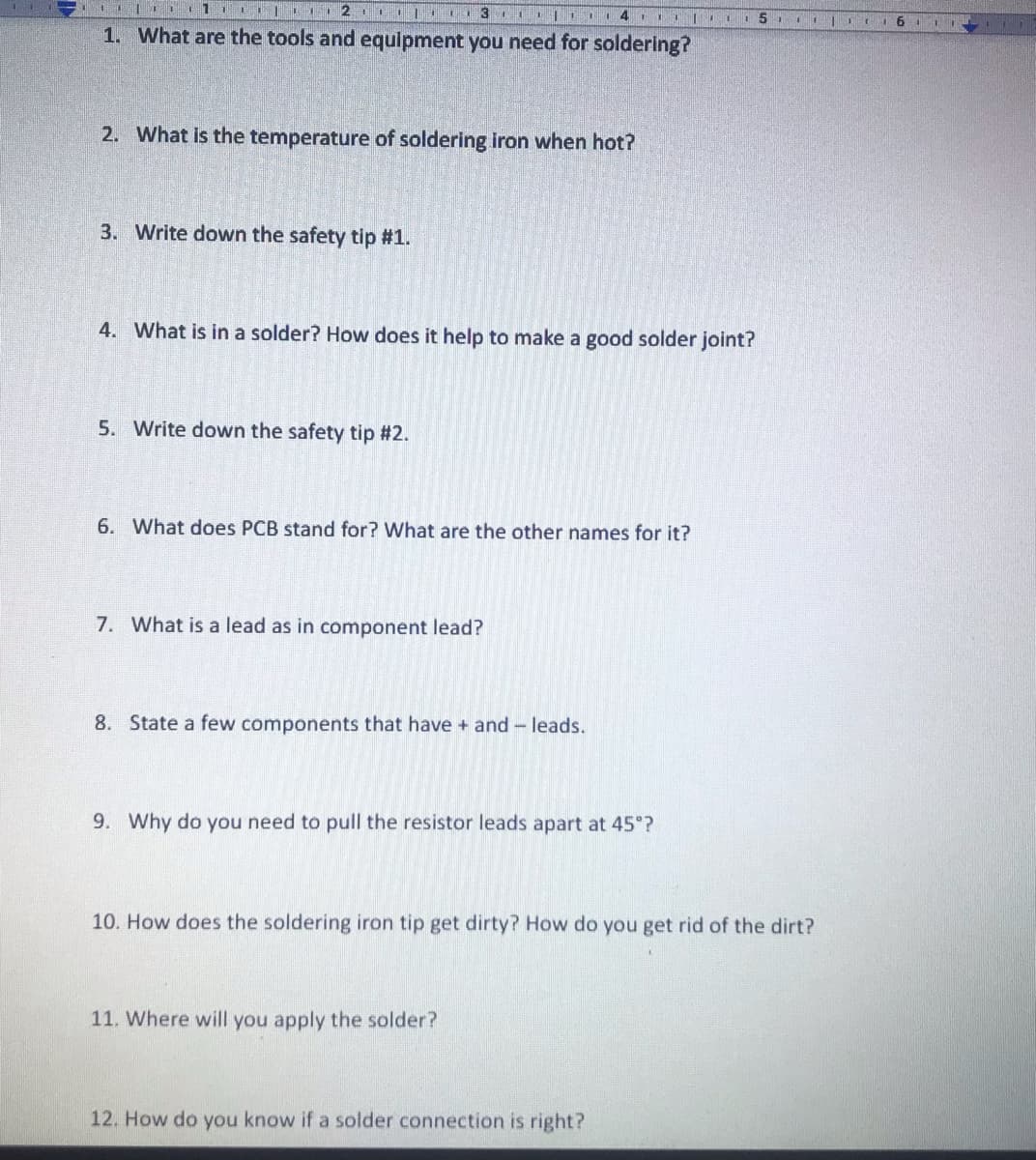 L | 3 4 III 5
1. What are the tools and equipment you need for soldering?
2. What is the temperature of soldering iron when hot?
3. Write down the safety tip #1.
4. What is in a solder? How does it help to make a good solder joint?
5. Write down the safety tip #2.
6. What does PCB stand for? What are the other names for it?
7. What is a lead as in component lead?
8. State a few components that have + and - leads.
9. Why do you need to pull the resistor leads apart at 45°?
10. How does the soldering iron tip get dirty? How do you get rid of the dirt?
11. Where will you apply the solder?
12. How do you know if a solder connection is right?
