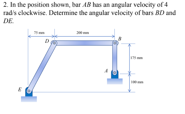 2. In the position shown, bar AB has an angular velocity of 4
rad/s clockwise. Determine the angular velocity of bars BD and
DE.
75 mm
200 mm
B
D
175 mm
A
| 100 mm
E
