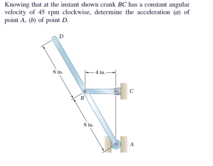 Knowing that at the instant shown crank BC has a constant angular
velocity of 45 rpm clockwise, determine the acceleration (@) of
point A, (b) of point D.
8 in.
4 in.
C
S in.
