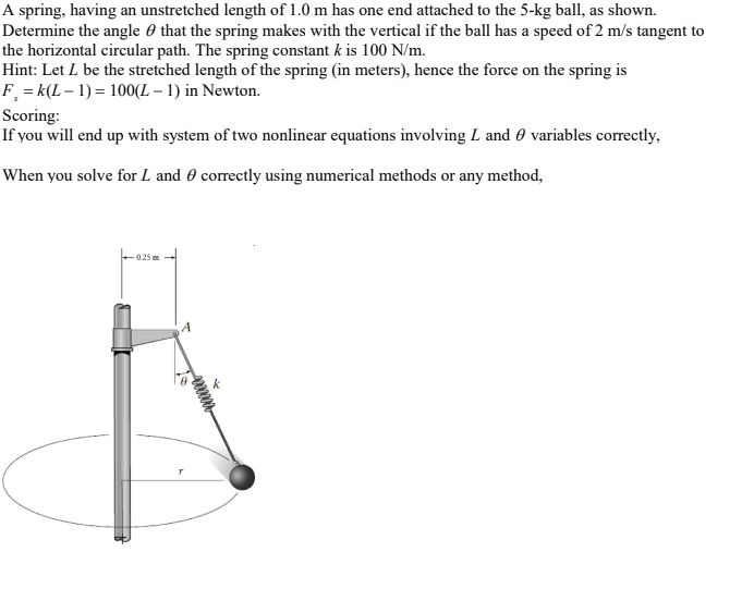 A spring, having an unstretched length of 1.0 m has one end attached to the 5-kg ball, as shown.
Determine the angle 0 that the spring makes with the vertical if the ball has a speed of 2 m/s tangent to
the horizontal circular path. The spring constant k is 100 N/m.
Hint: Let L be the stretched length of the spring (in meters), hence the force on the spring is
F = k(L – 1) = 100(L – 1) in Newton.
Scoring:
If you will end up with system of two nonlinear equations involving L and 0 variables correctly,
When you solve for L and 0 correctly using numerical methods or any method,
0.25 m
