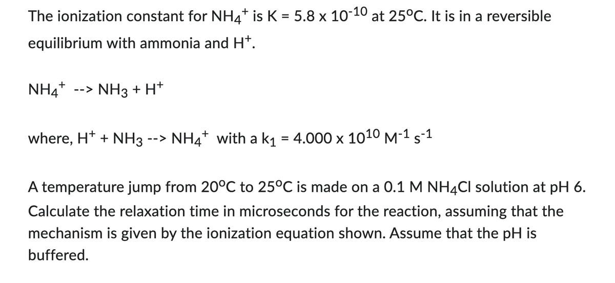 The ionization constant for NH4+ is K = 5.8 x 10-10 at 25°C. It is in a reversible
equilibrium with ammonia and H+.
NH4+ --> NH3 + H+
where, H+ + NH3 --> NH4* with a k₁ = 4.000 x 1010 M-1 s-1
A temperature jump from 20°C to 25°C is made on a 0.1 M NH4Cl solution at pH 6.
Calculate the relaxation time in microseconds for the reaction, assuming that the
mechanism is given by the ionization equation shown. Assume that the pH is
buffered.