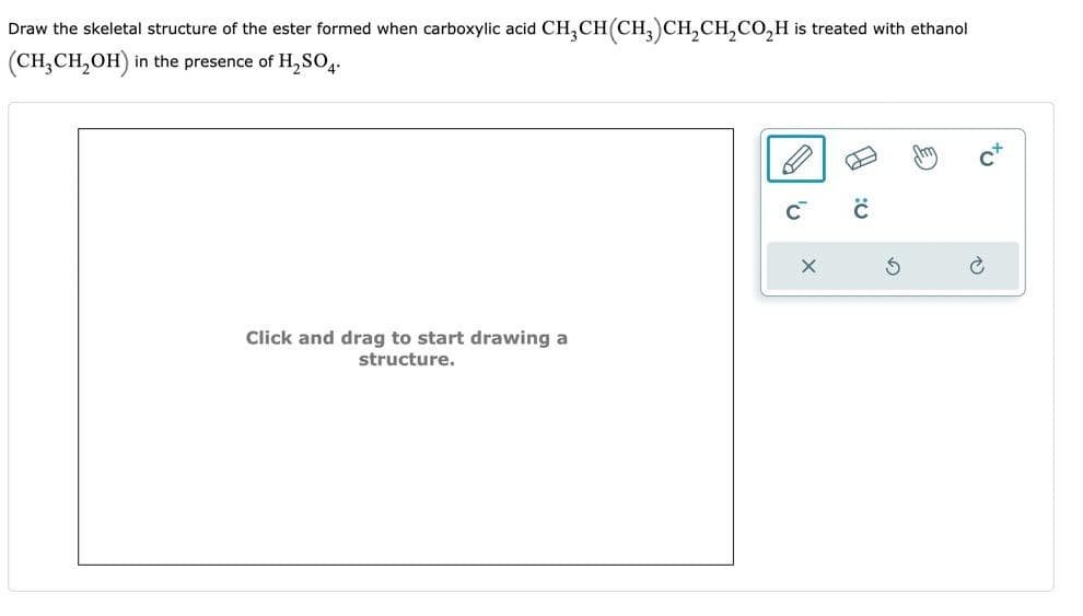 Draw the skeletal structure of the ester formed when carboxylic acid CH₂CH(CH₂)CH₂CH₂CO₂H is treated with ethanol
(CH₂CH₂OH)
in the presence of H₂SO4.
Click and drag to start drawing a
structure.
C™
X
ں:
G
tu
2