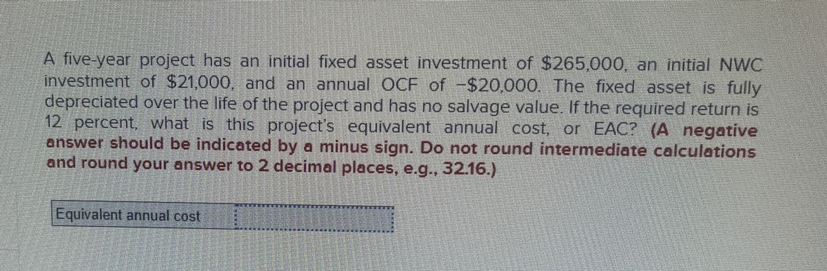 A five-year project has an initial fixed asset investment of $265,000, an initial NWC
investment of $21,000, and an annual OCF of -$20,000. The fixed asset is fully
depreciated over the life of the project and has no salvage value. If the required return is
12 percent, what is this project's equivalent annual cost, or EAC? (A negative
answer should be indicated by a minus sign. Do not round intermediate calculations
and round your answer to 2 decimal places, e.g., 32.16.)
Equivalent annual cost