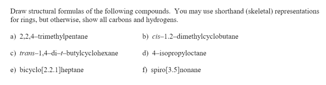 Draw structural formulas of the following compounds. You may use shorthand (skeletal) representations
for rings, but otherwise, show all carbons and hydrogens.
a) 2,2,4-trimethylpentane
b) cis–1.2–dimethylcyclobutane
c) trans–1,4–di-t-butylcyclohexane
d) 4-isopropyloctane
e) bicyclo[2.2.1]heptane
f) spiro[3.5]nonane
