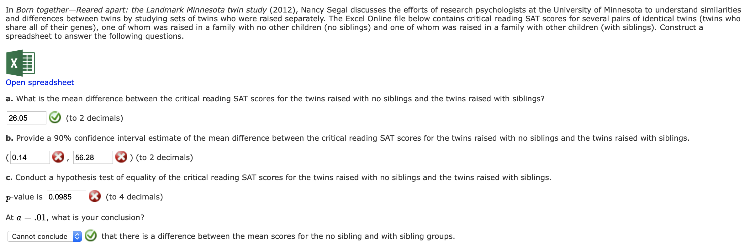 In Born together-Reared apart: the Landmark Minnesota twin study (2012), Nancy Segal discusses the efforts of research psychologists at the University of Minnesota to understand similarities
and differences between twins by studying sets of twins who were raised separately. The Excel Online file below contains critical reading SAT scores for several pairs of identical twins (twins who
share all of their genes), one of whom was raised in a family with no other children (no siblings) and one of whom was raised in a family with other children (with siblings). Construct a
spreadsheet to answer the following questions.
Open spreadsheet
a. What is the mean difference between the critical reading SAT scores for the twins raised with no siblings and the twins raised with siblings?
26.05
(to 2 decimals)
b. Provide a 90% confidence interval estimate of the mean difference between the critical reading SAT scores for the twins raised with no siblings and the twins raised with siblings.
( 0.14
) (to 2 decimals)
56.28
c. Conduct a hypothesis test of equality of the critical reading SAT scores for the twins raised with no siblings and the twins raised with siblings.
p-value is 0.0985
(to 4 decimals)
At a = .01, what is your conclusion?
that there is a difference between the mean scores for the no sibling and with sibling groups.
Cannot conclude
