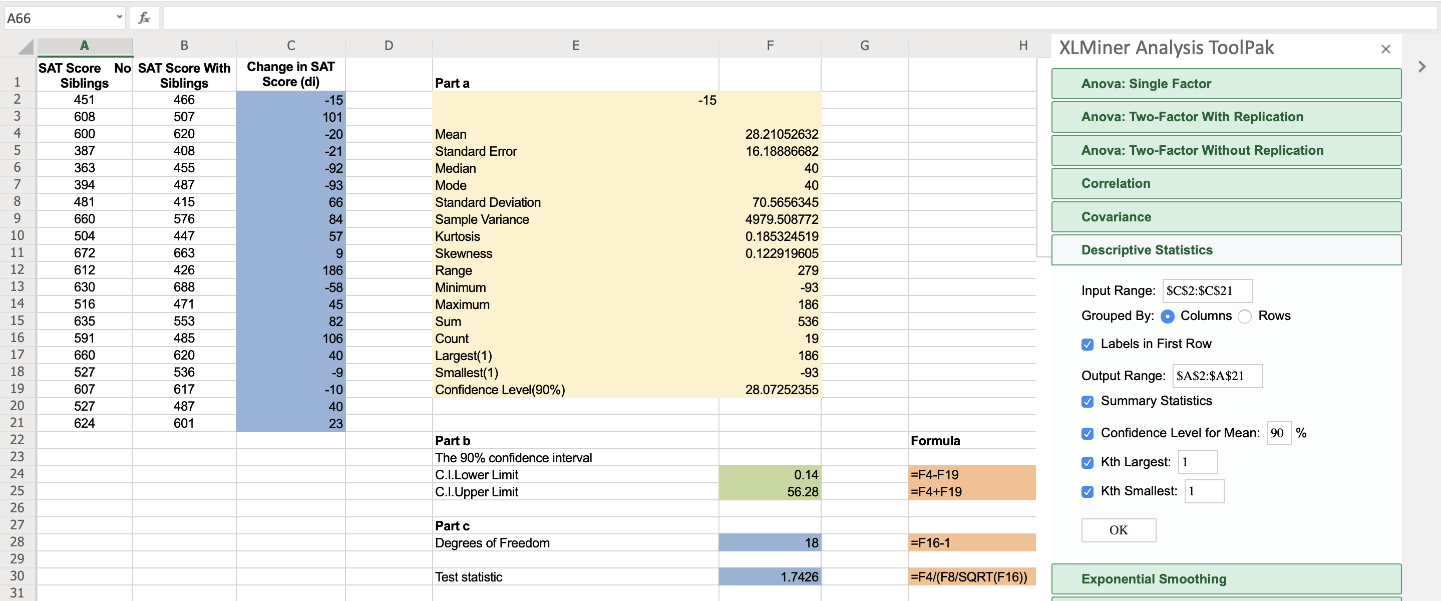 A66
Н
XLMiner Analysis ToolPak
SAT Score No SAT Score With Change in SAT
Siblings
Siblings
Score (di)
Part a
Anova: Single Factor
451
466
-15
-15
608
507
101
Anova: Two-Factor With Replication
4
600
620
-20
Mean
28.21052632
387
408
-21
Standard Error
16.18886682
Anova: Two-Factor Without Replication
6.
363
455
-92
Median
40
394
487
-93
Mode
40
Correlation
8
481
415
66
Standard Deviation
70.5656345
9.
660
576
84
Sample Variance
4979.508772
Covariance
10
504
447
57
Kurtosis
0.185324519
11
672
663
Skewness
0.122919605
Descriptive Statistics
12
612
426
186
Range
279
13
630
688
-58
Minimum
-93
Input Range: $C$2:$C$21
14
516
471
45
Maximum
186
15
635
553
82
Sum
536
Grouped By:
Columns
Rows
16
591
485
106
Count
19
O Labels in First Row
17
660
620
40
Largest(1)
Smallest(1)
Confidence Level(90%)
186
18
527
536
-9
-93
Output Range: $A$2:$A$21
19
607
617
-10
28.07252355
20
527
487
40
O Summary Statistics
21
624
601
23
M Confidence Level for Mean: 90 %
22
Part b
Formula
23
The 90% confidence interval
O Kth Largest: 1
24
C.I.Lower Limit
0.14
=F4-F19
25
C.I.Upper Limit
56.28
=F4+F19
9 Kth Smallest: 1
26
27
Part c
OK
28
Degrees of Freedom
18
=F16-1
29
30
Test statistic
1.7426
|=F4/(F8/SQRT(F16))
Exponential Smoothing
31
ш
