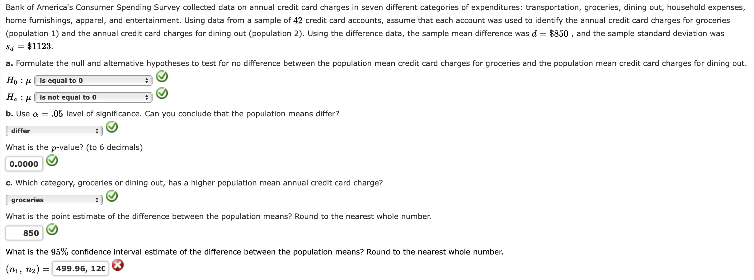 Bank of America's Consumer Spending Survey collected data on annual credit card charges in seven different categories of expenditures: transportation, groceries, dining out, household expenses,
home furnishings, apparel, and entertainment. Using data from a sample of 42 credit card accounts, assume that each account was used to identify the annual credit card charges for groceries
(population 1) and the annual credit card charges for dining out (population 2). Using the difference data, the sample mean difference was d = $850 , and the sample standard deviation was
= $1123.
a. Formulate the null and alternative hypotheses to test for no difference between the population mean credit card charges for groceries and the population mean credit card charges for dining out.
Но : и
is equal to 0
Ha : µ| is not equal to 0
b. Use a =
.05 level of significance. Can you conclude that the population means differ?
differ
What is the p-value? (to 6 decimals)
0.0000
c. Which category, groceries or dining out, has a higher population mean annual credit card charge?
groceries
What is the point estimate of the difference between the population means? Round to the nearest whole number.
850
What is the 95% confidence interval estimate of the difference between the population means? Round to the nearest whole number.
(n1, n2) =
499.96, 120
