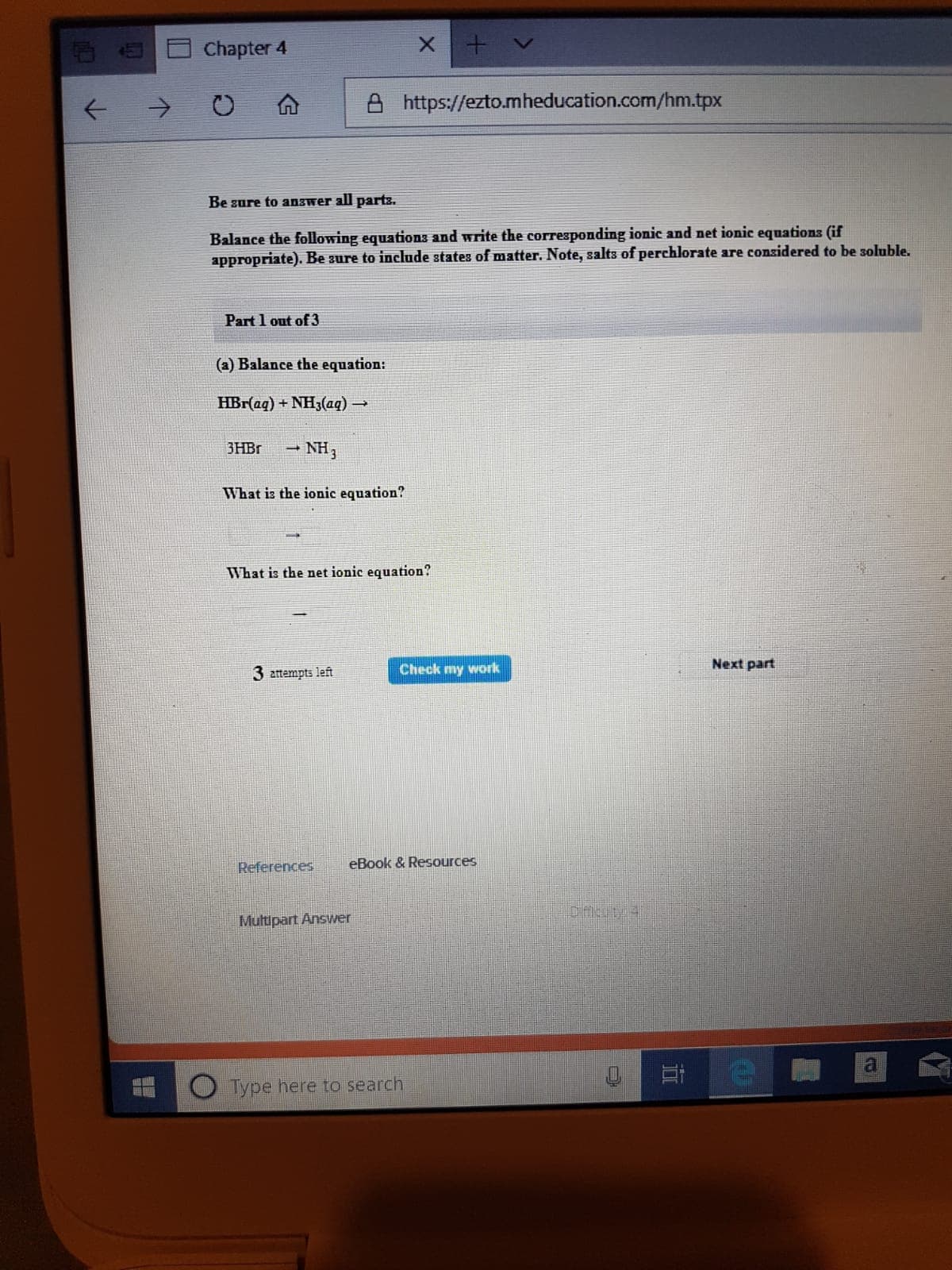 Chapter 4
https://ezto.mheducation.com/hm.tpx
Be sure to answer all parts.
Balance the following equations and write the corresponding ionic and net ionic equations (if
appropriate). Be sure to include states of matter. Note, salts of perchlorate are considered to be soluble.
Part 1 out of 3
(a) Balance the equation:
HBr(aq) + NH3(aq)
3HBR
NH3
What is the ionic equation?
What is the net ionic equation?
Next part
Check my work
3 amempts left
eBook & Resources
References
Multipart Answer
O Type here to search
