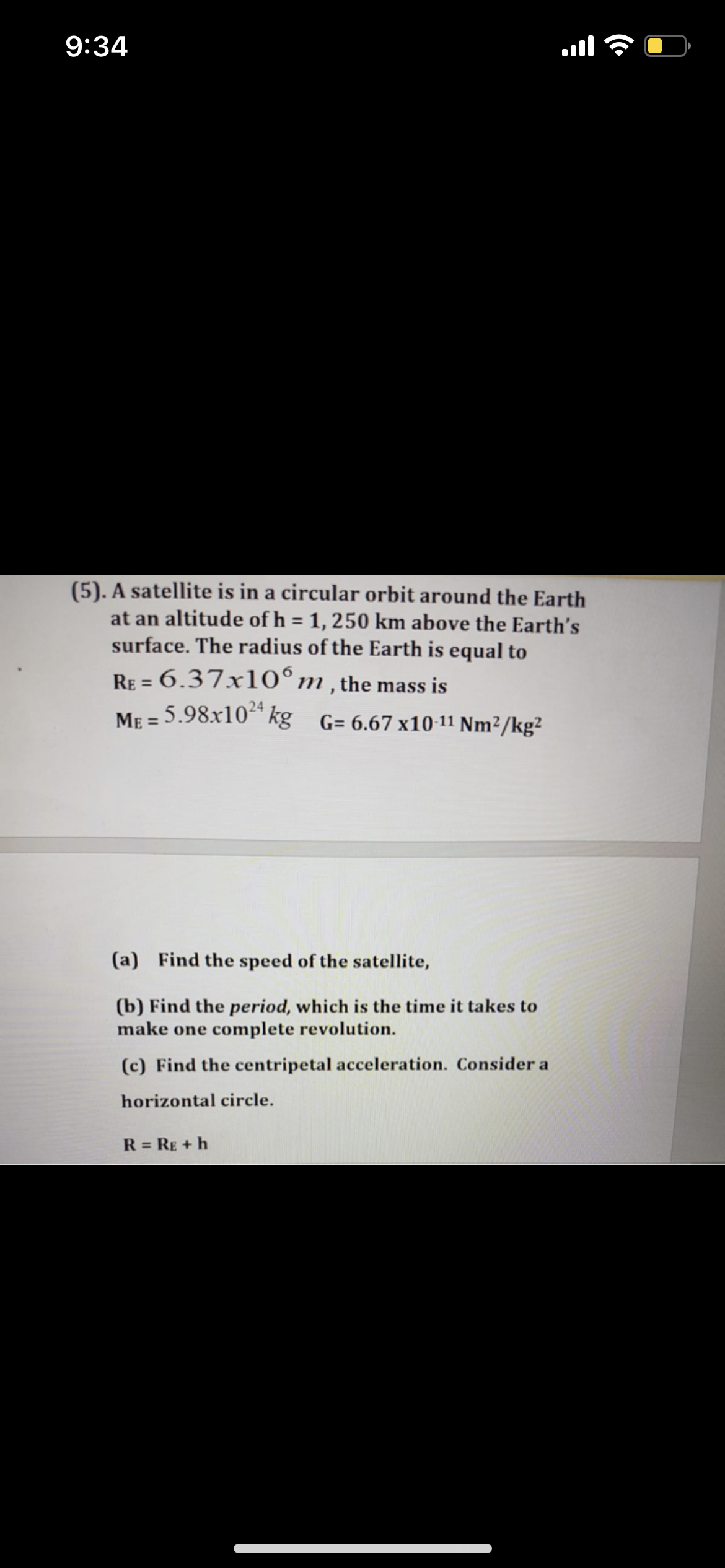 9:34
(5). A satellite is in a circular orbit around the Earth
at an altitude of h = 1, 250 km above the Earth's
surface. The radius of the Earth is equal to
%3D
RE = 6.37x10°m,the mass is
ME = 5.98x10* kg_G= 6.67x10-11 Nm²/kg²
24
%3D
(a) Find the speed of the satellite,
(b) Find the period, which is the time it takes to
make one complete revolution.
(c) Find the centripetal acceleration. Consider a
horizontal circle.
R = RE + h
%3D
