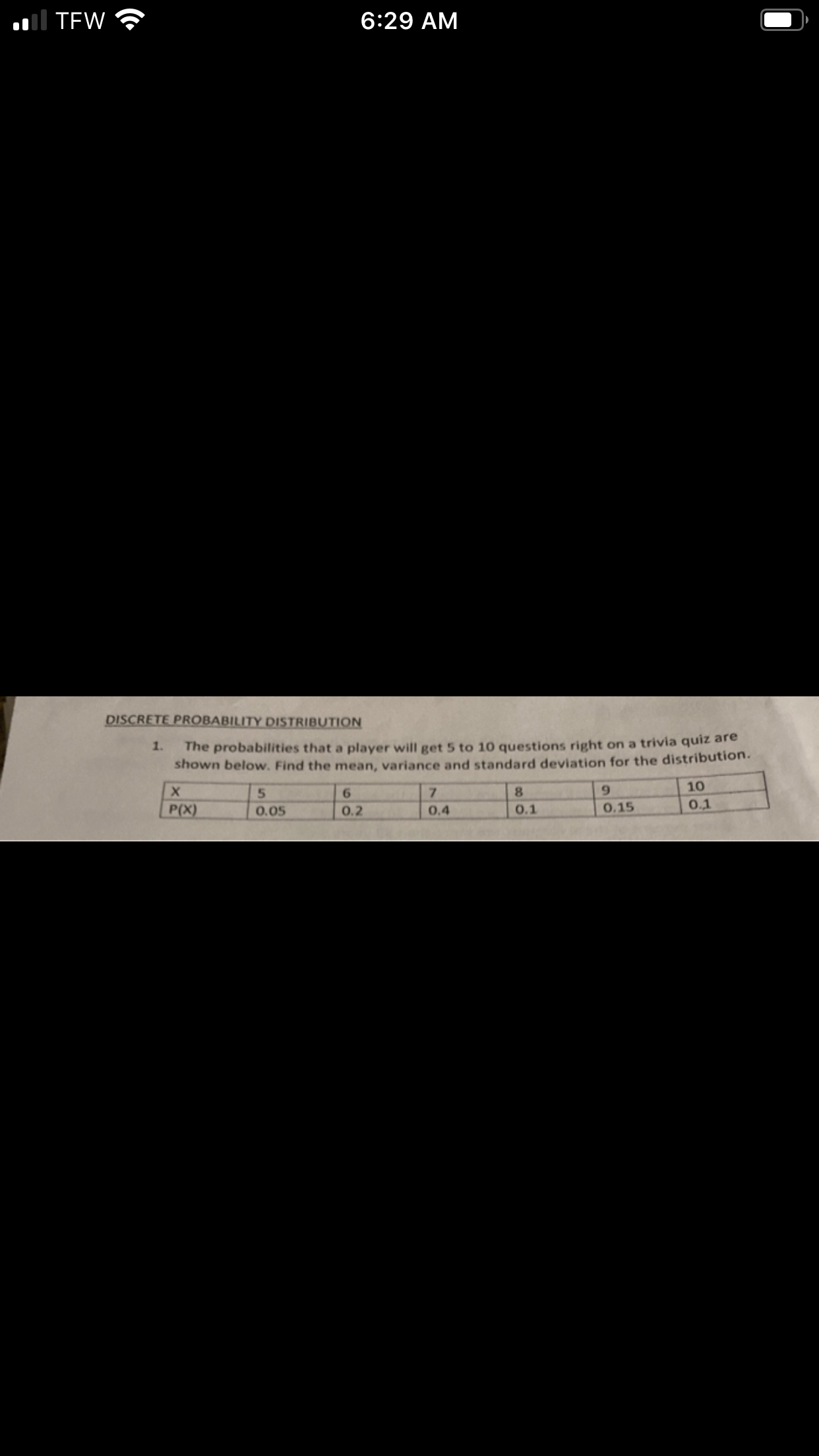 Il TEW
6:29 AM
DISCRETE PROBABILITY DISTRIBUTION
The probabilities that a player will get 5 to 10 questions right on a trivia quiz are
shown below. Find the mean, variance and standard deviation for the distribution.
1.
5.
7.
8.
9.
10
6.
P(X)
0.05
0.2
0.4
0.1
0.15
0.1
