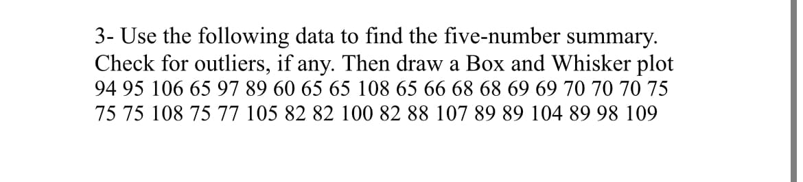 3- Use the following data to find the five-number summary.
Check for outliers, if any. Then draw a Box and Whisker plot
94 95 106 65 97 89 60 65 65 108 65 66 68 68 69 69 70 70 70 75
75 75 108 75 77 105 82 82 100 82 88 107 89 89 104 89 98 109
