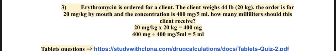 3) Erythromycin is ordered for a client. The client weighs 44 lb (20 kg). the order is for
20 mg/kg by mouth and the concentration is 400 mg/5 ml. how many milliliters should this
client receive?
20 mg/kg x 20 kg = 400 mg
400 mg + 400 mg/5ml = 5 ml
Tablets questions → https://studywithclpna.com/drugcalculations/docs/Tablets-Quiz-2.pdf