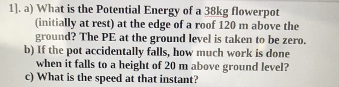 1]. a) What is the Potential Energy of a 38kg flowerpot
(initially at rest) at the edge of a roof 120 m above the
ground? The PE at the ground level is taken to be zero.
b) If the pot accidentally falls, how much work is done
when it falls to a height of 20 m above ground level?
c) What is the speed at that instant?
