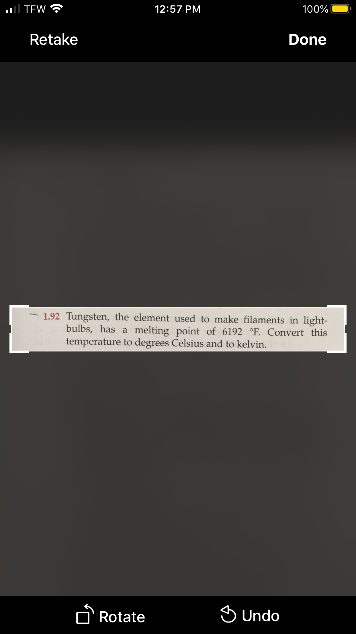 ### Conversion of Tungsten's Melting Point

#### Problem Statement:
Tungsten, the element used to make filaments in light bulbs, has a melting point of 6192 °F. Convert this temperature to degrees Celsius and to kelvin.

#### Conversion Formulas:

1. **Fahrenheit to Celsius:**
   \[ T(°C) = (T(°F) - 32) \times \frac{5}{9} \]
   
2. **Celsius to Kelvin:**
   \[ T(K) = T(°C) + 273.15 \]

#### Example Calculation:

1. **Convert 6192 °F to °C:**
   \[ T(°C) = (6192 - 32) \times \frac{5}{9} \]
   \[ T(°C) = (6160) \times \frac{5}{9} \]
   \[ T(°C) \approx 3422.22 \]

2. **Convert °C to Kelvin:**
   \[ T(K) = 3422.22 + 273.15 \]
   \[ T(K) \approx 3695.37 \]

Thus, the melting point of tungsten is approximately 3422.22 °C or 3695.37 K.