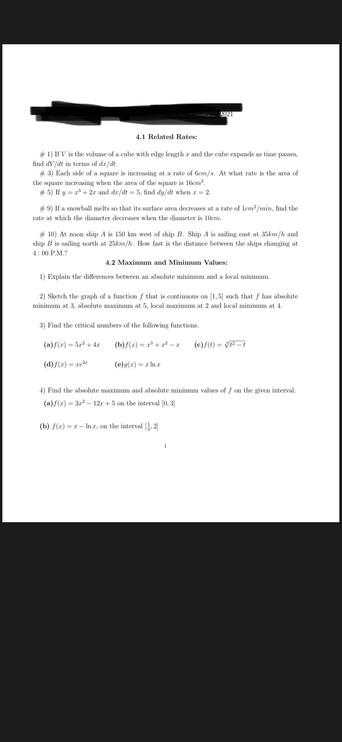 2021
4.1 Related Rates:
# 1) If V is the volume of a cube with edge length x and the cube expands as time passes,
find dV/dt in terms of dx/dt.
# 3) Each side of a square is increasing at a rate of 6cm/s. At what rate is the area of
the square increasing when the area of the square is 16cm?.
# 5) If y = x³ + 2x and dx/dt = 5, find dy/dt when x = 2.
# 9) If a snowball melts so that its surface area decreases at a rate of lcm² /min, find the
rate at which the diameter decreases when the diameter is 10cm.
# 10) At noon ship A is 150 km west of ship B. Ship A is sailing east at 35km/h and
ship B is sailing north at 25km/h. How fast is the distance between the ships changing at
4: 00 P.M.?
4.2 Maximum and Minimum Values:
1) Explain the differences between an absolute minimum and a local minimum.
2) Sketch the graph of a function f that is continuous on [1,5] such that f has absolute
minimum at 3, absolute maximum at 5, local maximum at 2 and local minimum at 4.
3) Find the critical numbers of the following functions.
(a)f(x) = 5x² + 4x
(b)f(x) =
= x³ + x² – x
(c)f(t) = V² – t
(d)f(x) = xe²¤
(e)g(x) = x ln x
4) Find the absolute maximum and absolute minimum values of f on the given interval.
(a)f(x) = 3x² – 12.x + 5 on the interval [0, 3]
(b) f(x) = x – In x, on the interval [, 2]
1
