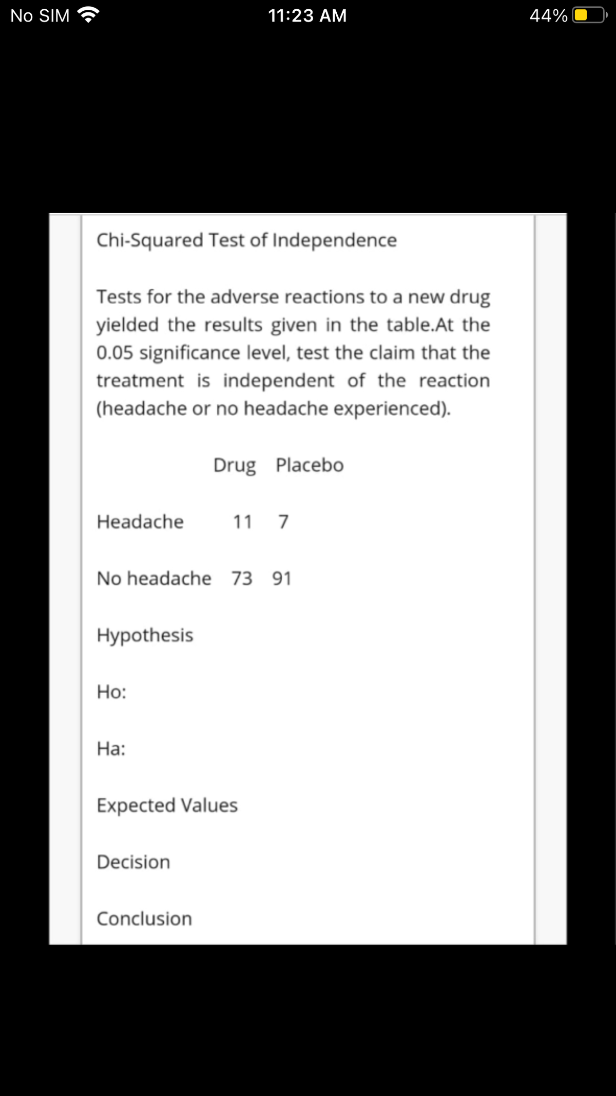 No SIM
11:23 АМ
44%
Chi-Squared Test of Independence
Tests for the adverse reactions to a new drug
yielded the results given in the table.At the
0.05 significance level, test the claim that the
treatment is independent of the reaction
(headache or no headache experienced).
Drug PlacebO
Headache
11
7
No headache 73
91
Нуpothesis
Но:
На:
Expected Values
Decision
Conclusion
