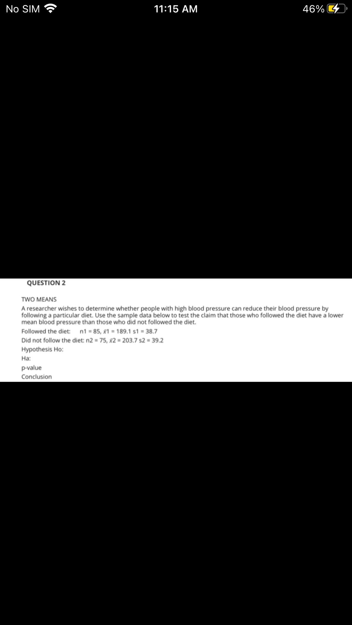 No SIM
11:15 AM
46% 4
QUESTION 2
TWO MEANS
A researcher wishes to determine whether people with high blood pressure can reduce their blood pressure by
following a particular diet. Use the sample data below to test the claim that those who followed the diet have a lower
mean blood pressure than those who did not followed the diet.
Followed the diet: n1 = 85, x1 = 189.1 s1 = 38.7
Did not follow the diet: n2 = 75, x2 = 203.7 s2 = 39.2
Hypothesis Ho:
На:
p-value
Conclusion
