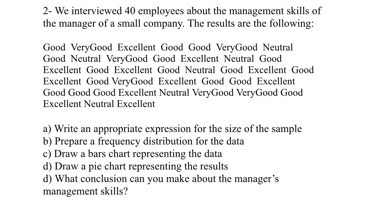 ### Employee Feedback on Manager's Skills

**Survey Details**: We interviewed 40 employees about the management skills of the manager of a small company. The results are as follows:

- Good
- Very Good
- Excellent
- Good
- Good
- Very Good
- Neutral
- Good
- Neutral
- Very Good
- Good
- Excellent
- Neutral
- Excellent
- Good
- Excellent
- Good
- Neutral
- Good
- Excellent
- Good
- Very Good
- Excellent
- Good
- Good
- Excellent
- Good
- Good
- Good
- Excellent
- Neutral
- Very Good
- Very Good
- Good
- Excellent
- Neutral
- Excellent

#### Questions:

a) **Write an appropriate expression for the size of the sample**:
   - The sample size is \( n = 40 \).

b) **Prepare a frequency distribution for the data**:

| Rating      | Frequency (f) |
|-------------|---------------|
| Good        | 16            |
| Very Good   | 9             |
| Excellent   | 11            |
| Neutral     | 4             |

c) **Draw a bar chart representing the data**:
   - The bar chart will have the ratings (Good, Very Good, Excellent, Neutral) on the x-axis and the frequency on the y-axis. Each bar will represent the number of responses for each rating.

d) **Draw a pie chart representing the results**:
   - The pie chart will display the proportion of each rating as a segment of the whole circle. Each segment size corresponds to the frequency of responses for each rating.

e) **What conclusion can you make about the manager’s management skills?**:
   - From the frequency distribution, it is evident that a majority of the employees rated the manager's skills as "Good" (16 responses) and "Excellent" (11 responses). "Very Good" also has a significant number of responses (9), while "Neutral" has the least (4). This indicates that overall, the manager is viewed positively, with most employees appreciating the management skills. The small number of neutral responses suggests that only a few employees have a non-committal view about the manager's skills.