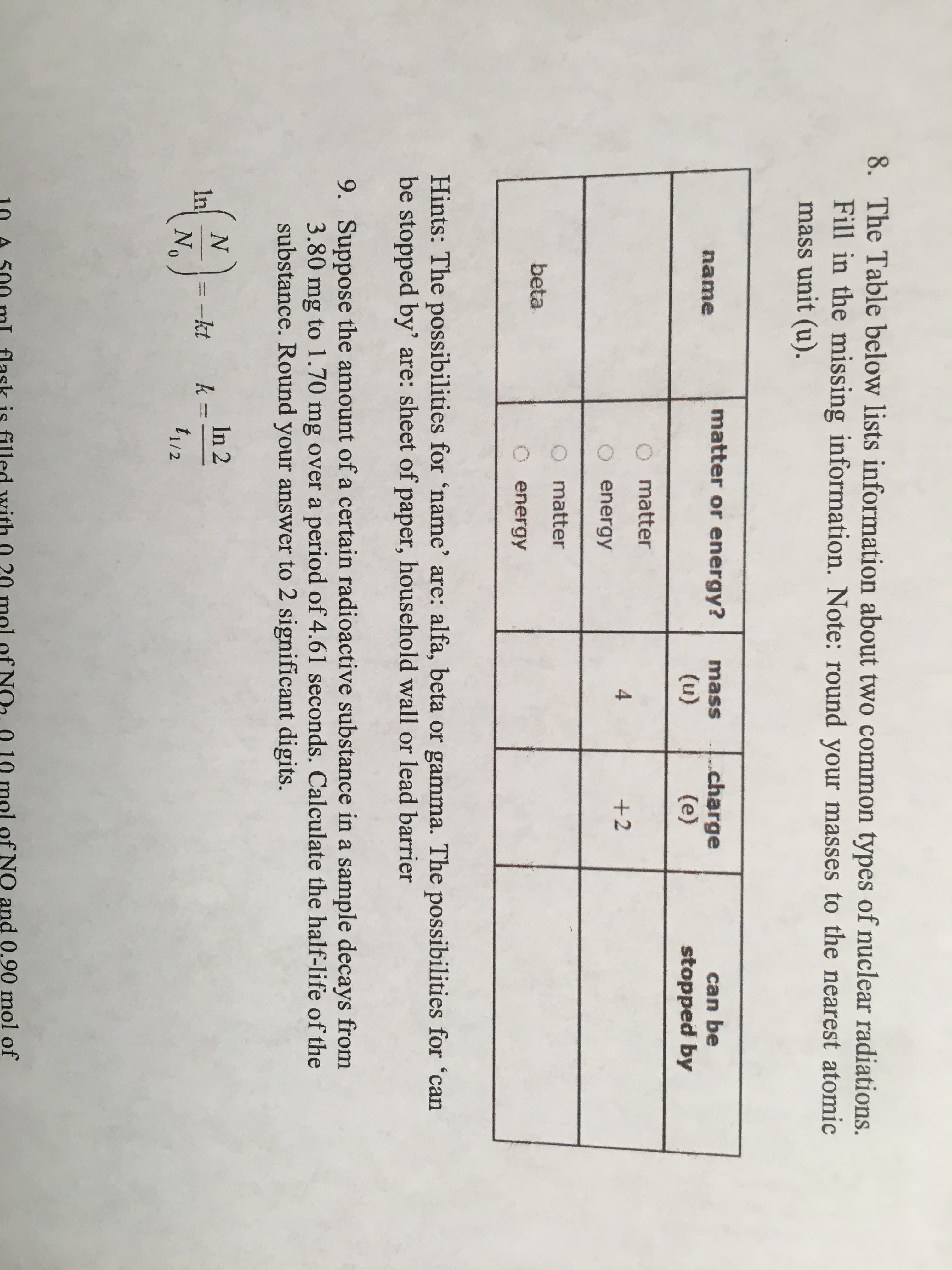 8. The Table below lists information about two common types of nuclear radiations.
Fill in the missing information. Note: round your masses to the nearest atomic
mass unit (u).
