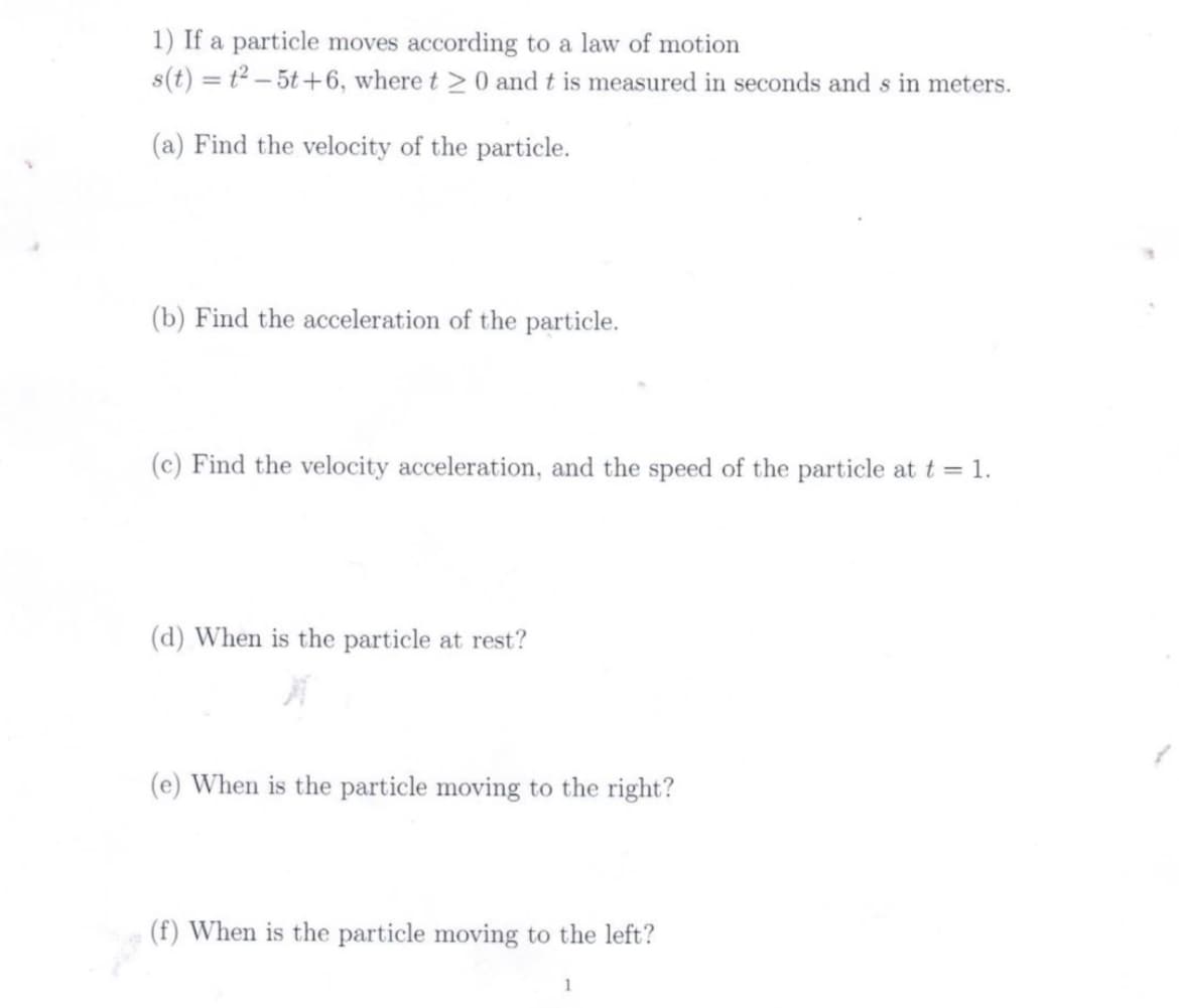 1) If a particle moves according to a law of motion
s(t) = t2 – 5t+6, where t >0 and t is measured in seconds and s in meters.
(a) Find the velocity of the particle.
(b) Find the acceleration of the particle.
Find the velocity acceleration,
the speed of the particle at t = 1.
(d) When is the particle at rest?
(e) When is the particle moving to the right?
(f) When is the particle moving to the left?
