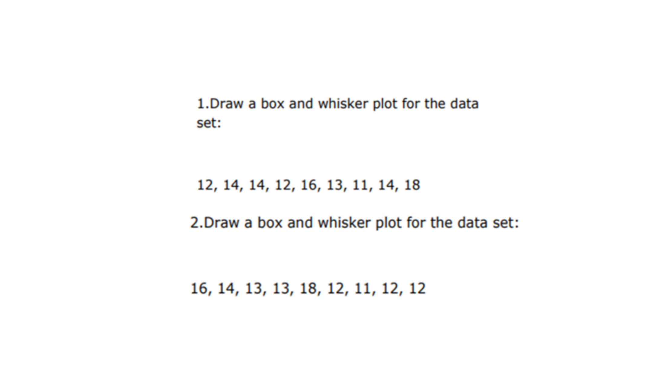 1.Draw a box and whisker plot for the data
set:
12, 14, 14, 12, 16, 13, 11, 14, 18
2.Draw a box and whisker plot for the data set:
16, 14, 13, 13, 18, 12, 11, 12, 12
