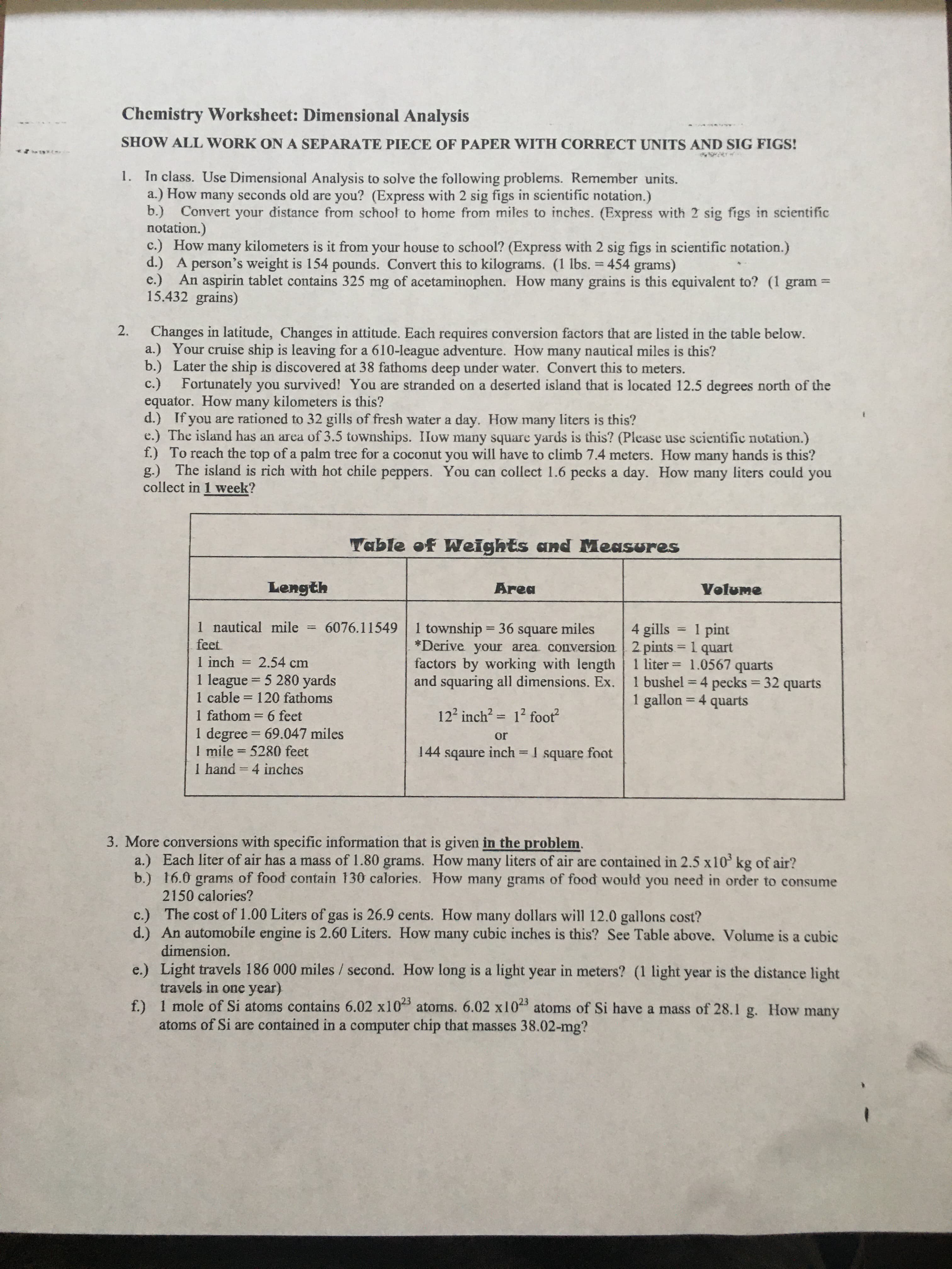 Changes in latitude, Changes in attitude. Each requires conversion factors that are listed in the table below.
a.) Your cruise ship is leaving for a 610-league adventure. How many nautical miles is this?
b.) Later the ship is discovered at 38 fathoms deep under water. Convert this to meters.
c.)
Fortunately you survived! You are stranded on a deserted island that is located 12.5 degrees north of the
equator. How many kilometers is this?
d.) If you are rationed to 32 gills of fresh water a day. How many liters is this?
e.) The island has an area of 3.5 townships. IIow many square yards is this? (Please use scientific notation.)
f.) To reach the top of a palm tree for a coconut you will have to climb 7.4 meters. How many hands is this?
g.) The island is rich with hot chile peppers. You can collect 1.6 pecks a day. How many liters could you
collect in 1 week?
2.
