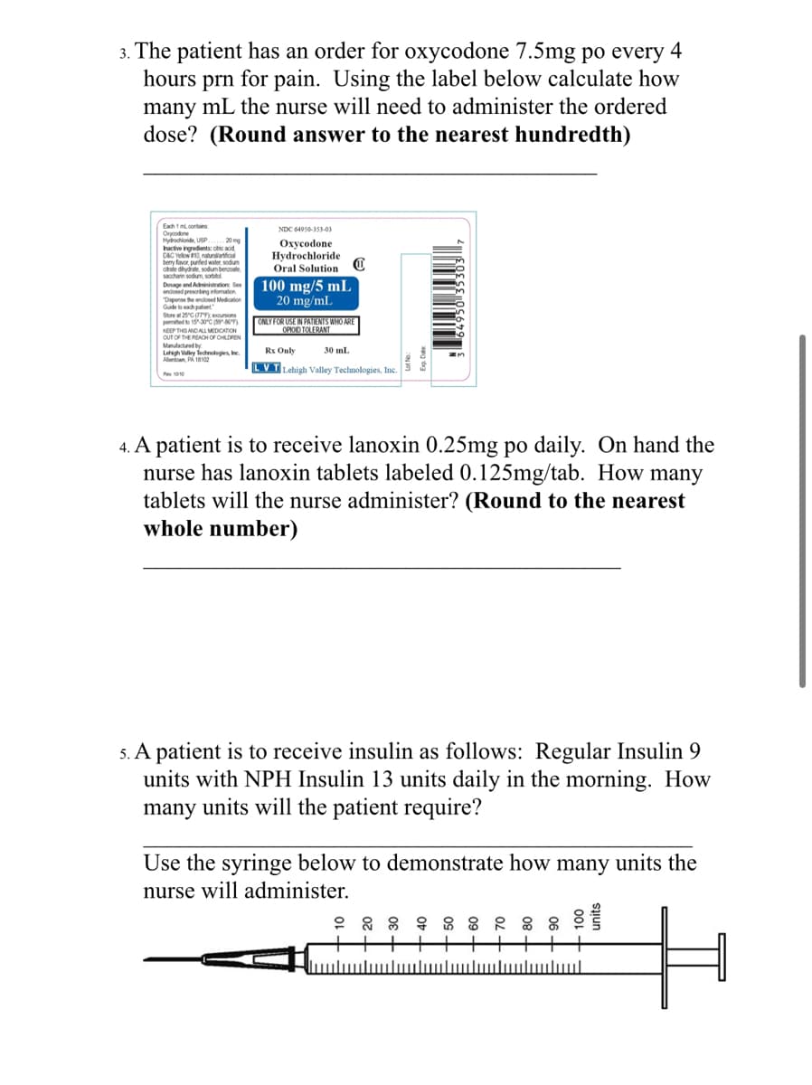 3. The patient has an order for oxycodone 7.5mg po every 4
hours prn for pain. Using the label below calculate how
many mL the nurse will need to administer the ordered
dose? (Round answer to the nearest hundredth)
Each 1 ml contains
Oxycodone
Hydrochloride, USP... 20 mg
Inactive ingredients: chic acid,
D&C Yellow #10, naturallartificial
berry favor, punied water, sodium
citrale dhydrate, sodum benzoate
saccharin sodium, so
Dosage and Administration See
enclosed prescribing information
"Depense the endlosed Medication
Guide to each patient
Store at 25°C (77
permited to 15-30°C (59 86°F)
KEEP THIS AND ALL MEDICATION
OUT OF THE REACH OF CHILDREN
Manufactured by
Lehigh Valley Technologies, Inc.
Allentown, PA 18102
NDC 64950-353-03
Oxycodone
Hydrochloride
Oral Solution
100 mg/5 mL
20 mg/mL
ONLY FOR USE IN PATIENTS WHO ARE
OPIOID TOLERANT
Rx Only
LVT Lehigh Valley Technologies, Inc.
30 mL
ZM
4. A patient is to receive lanoxin 0.25mg po daily. On hand the
nurse has lanoxin tablets labeled 0.125mg/tab. How many
tablets will the nurse administer? (Round to the nearest
whole number)
5. A patient is to receive insulin as follows: Regular Insulin 9
units with NPH Insulin 13 units daily in the morning. How
many units will the patient require?
Use the syringe below to demonstrate how many units the
nurse will administer.
灣
||||||||