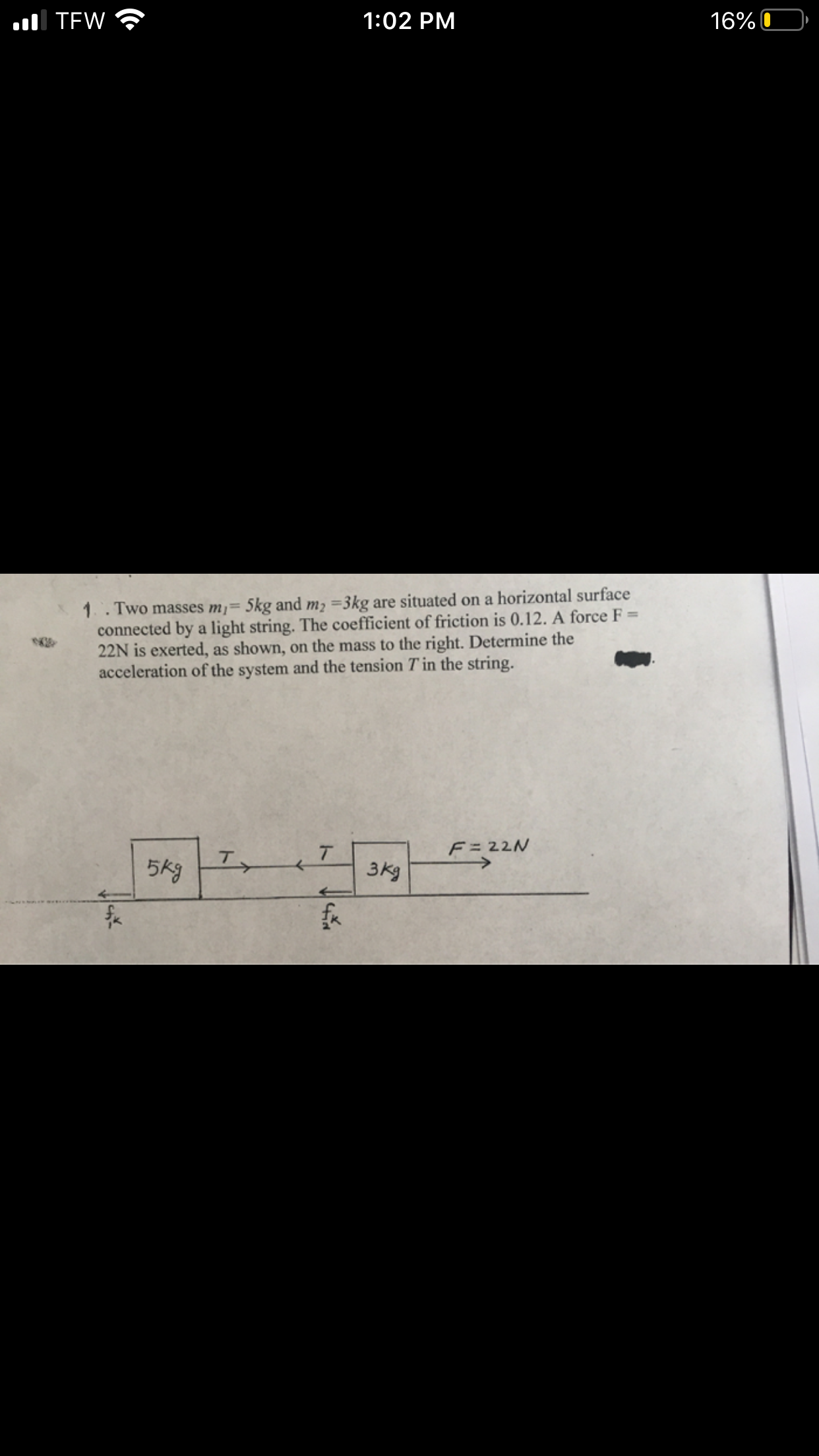 l TEW
1:02 PM
16% O
1.. Two masses m¡= 5kg and m2 =3kg are situated on a horizontal surface
connected by a light string. The coefficient of friction is 0.12. A force F =
22N is exerted, as shown, on the mass to the right. Determine the
acceleration of the system and the tension T in the string.
F= 22N
5kg
T.
3kg
