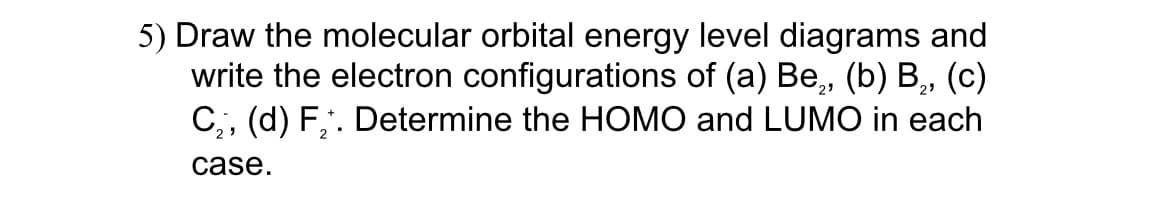 5) Draw the molecular orbital energy level diagrams and
write the electron configurations of (a) Be, (b) B,, (c)
C,, (d) F,. Determine the HOMO and LUMO in each
23
case.
