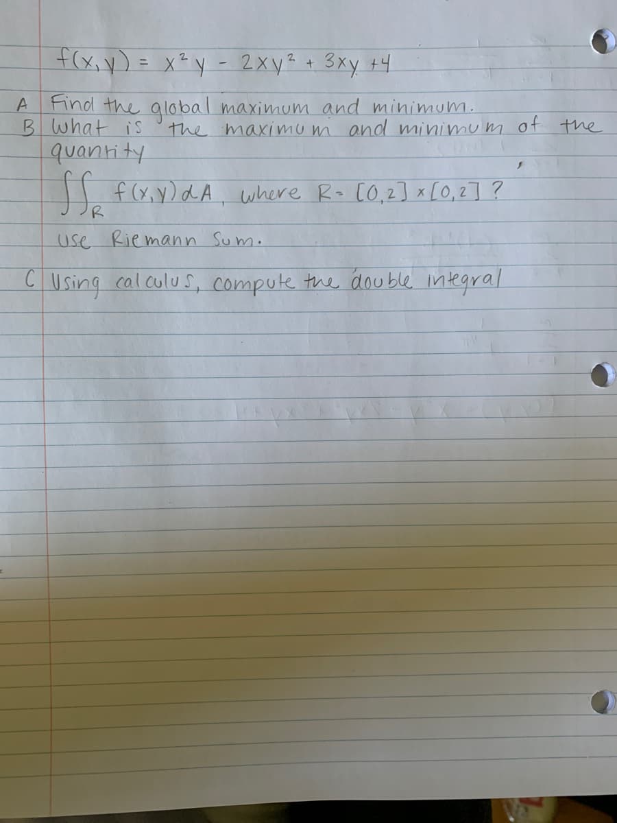 f(x,y) = x²y - 2xy? + 3xy +4
A Find the alobal maximum and minimum.
B what is
quantity
f(x, y)dA where Ro co,2] x [O,2] ?
the maximum and minimu nm of the
R
use Riemann Sum.
CUsing calculuS, compute the double integral
