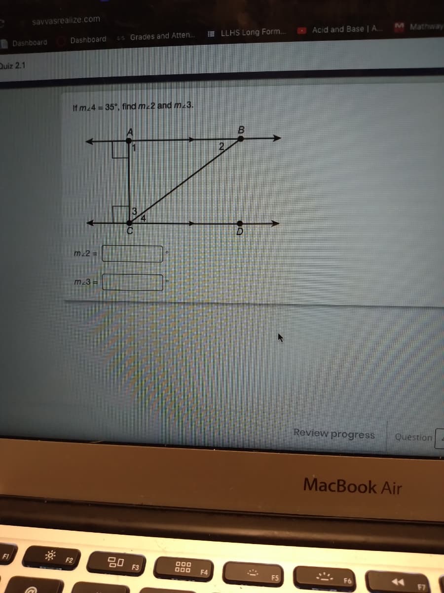 savvasrealize.com
M Mathway
E LLHS Long Form.
O Acid and Base | A.
Dashboard
SS Grades and Atten..
Dashboard
Quiz 2.1
If m 4 = 35°, find m 2 and m23.
2.
m22 =
m23
Review progress
Question
MacBook Air
* F2
F1
F3
000
F4
F7
