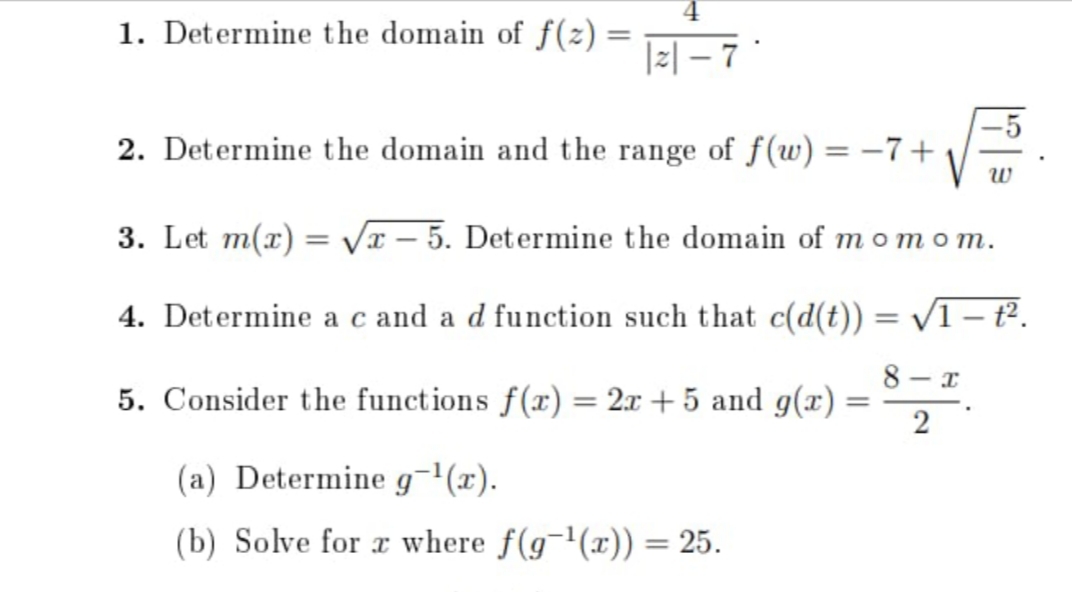 1. Determine the domain of f(2) =
|z| – 7 *
-5
2. Determine the domain and the range of f(w) = –7+
3. Let m(x) = Vx – 5. Determine the domain of momom.
4. Determine a c and a d function such that c(d(t)) = /1 – t².
8 - x
5. Consider the functions f(x) = 2x + 5 and g(x) =
%3|
(a) Determine g¬'(x).
(b) Solve for r where f(g¬'(x)) = 25.
