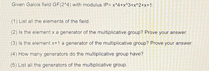 Given Galois field GF(2^4) with modulus IP= x^4+x^3+x^2+x+1:
(1) List all the elements of the field.
(2) Is the element x a generator of the multiplicative group? Prove your answer.
(3) Is the element x+1 a generator of the multiplicative group? Prove your answer.
(4) How many generators do the multiplicative group have?
(5) List all the generators of the multiplicative group.