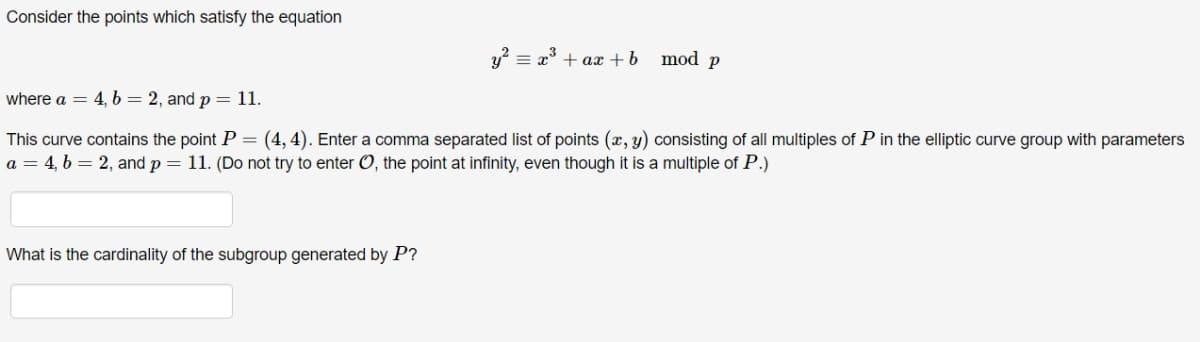 Consider the points which satisfy the equation
y? = x° + ax +b mod p
where a = 4, 6 = 2, and p= 11.
This curve contains the point P = (4,4). Enter a comma separated list of points (x, y) consisting of all multiples of P in the elliptic curve group with parameters
a = 4, b = 2, and p = 11. (Do not try to enter O, the point at infinity, even though it is a multiple of P.)
What is the cardinality of the subgroup generated by P?
