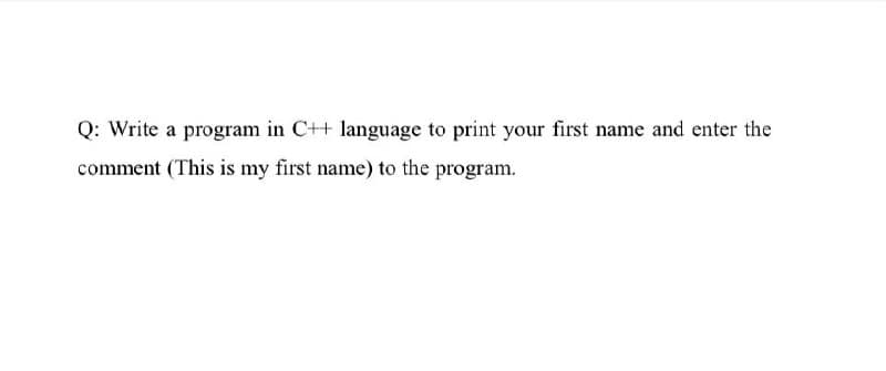 Q: Write a program in C++ language to print your first name and enter the
comment (This is my first name) to the program.
