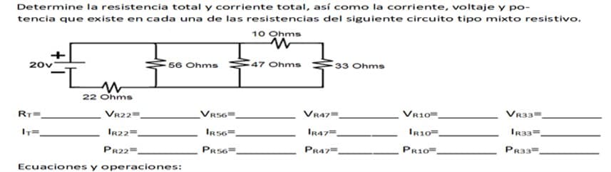 Determine la resistencia total y corriente total, así como la corriente, voltaje y po-
tencia que existe en cada una de las resistencias del siguiente circuito tipo mixto resistivo.
10 Ohms
20v
56 Ohms
47 Ohms
33 Ohms
22 Ohms
RT
VR22=.
Vr56".
VR47=
VR10.
VR33=.
IR22=.
IRS6=.
IR47=.
IR10=.
IR33=,
PR22=.
PrS6=
PR47=.
PR10=.
PR33=.
Ecuaciones y operaciones:
