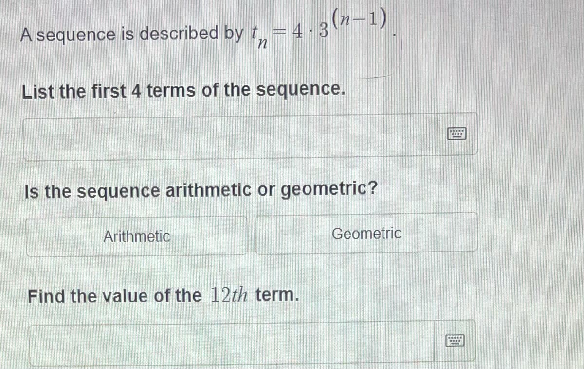 A sequence is described by t = 4-3-1)
List the first 4 terms of the sequence.
Is the sequence arithmetic or geometric?
Arithmetic
Geometric
Find the value of the 12th term.
国
