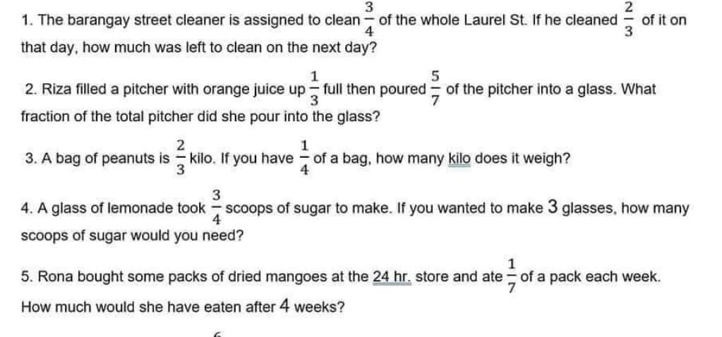 3
1. The barangay street cleaner is assigned to clean of the whole Laurel St. If he cleaned of it on
4
2
3
that day, how much was left to clean on the next day?
1
5
3
2. Riza filled a pitcher with orange juice up full then poured of the pitcher into a glass. What
fraction of the total pitcher did she pour into the glass?
3. A bag of peanuts is
2
3
1
kilo. If you have of a bag, how many kilo does it weigh?
3
4. A glass of lemonade took scoops of sugar to make. If you wanted to make 3 glasses, how many
scoops of sugar would you need?
4
1
5. Rona bought some packs of dried mangoes at the 24 hr. store and ate of a pack each week.
How much would she have eaten after 4 weeks?