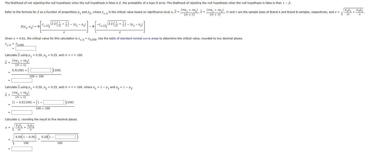 The likelihood of not rejecting the null hypothesis when the null hypothesis is false is ß, the probability of a type II error. The likelihood of rejecting the null hypothesis when the null hypothesis is false is then 1 - ß.
(ma₁ + nq₂)
(m + n)
Refer to the formula for 8 as a function of proportions p₁ and P₂, where Z₁/2 is the critical value based on significance level a, p = (mp₁ + np₂), ā=.
z
(m + n)
862, 103) - + [²^ 2 √(- 3 (2+ + 2 ) – (0, - ²3)] -
√(³ 3 (²+ + ² ) - 10₁ - ³₂³)] _ •
B(P₁, P₂) = $
²a/2√
(P₁-P₂)
Calculate p using p₁ = 0.50, P₂ = 0.25, and m = n = 100.
(mp₁ + np₂)
(m + n)
0.5(100) +
p=
=
a
Given α = 0.01, the critical value for this calculation is Za/2=Z0.005. Use the table of standard normal curve areas to determine the critical value, rounded to two decimal places.
Za/2= ²0.005
0 =
100 + 100
P2
Calculated using p₁ -0.50, P₂ = 0.25, and m = n = 100, where a₁ = 1- P₁ and q₂ = 1 - P₂¹
9=
(ma₁ + ng₂)
(m + n)
(1 - 0.5)(100) + (1 -
+
100 + 100
Calculate σ, rounding the result to five decimal places.
P191
P292
m
n
(100)
0.50(1-0.50)
100
+
0.25(1-[
[ -5-²2√/
[-², 2√/³3 (+ + +) - 6 - 2³
(01
P2) ]
Ō
(100)
100
1
m and n are the sample sizes of Brand A and Brand B samples, respectively, and o =
P191
m
+
P292
n