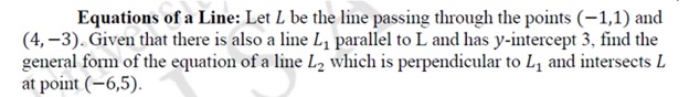 Equations of a Line: Let L be the line passing through the points (-1,1) and
(4,-3). Given that there is also a line L₁ parallel to L and has y-intercept 3, find the
general form of the equation of a line L₂ which is perpendicular to L₁ and intersects L
at point (-6,5).