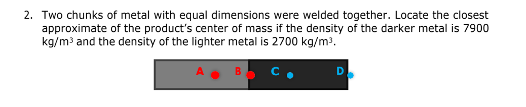 2. Two chunks of metal with equal dimensions were welded together. Locate the closest
approximate of the product's center of mass if the density of the darker metal is 7900
kg/m3 and the density of the lighter metal is 2700 kg/m³.
D
