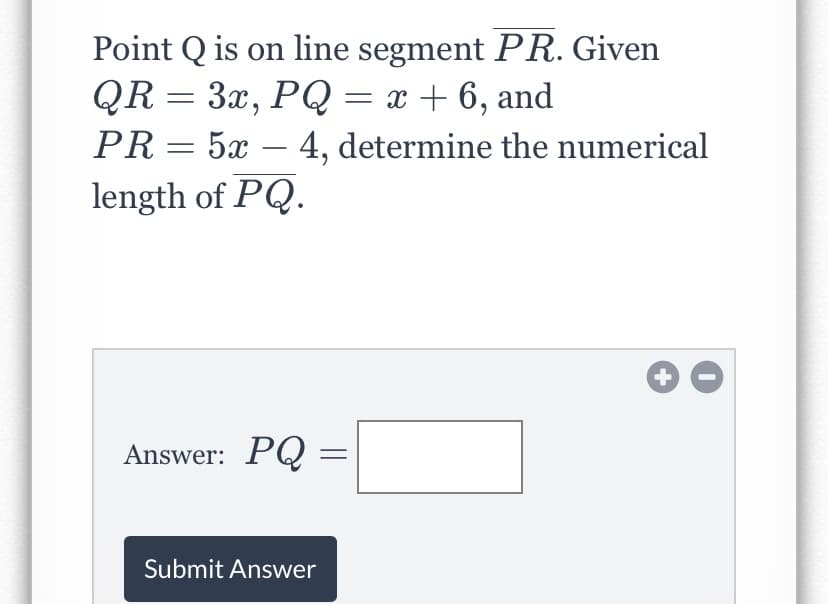 Point Q is on line segment PR. Given
QR = 3x, PQ = x + 6, and
PR= 5x – 4, determine the numerical
length of PQ.
Answer: PQ =
Submit Answer
