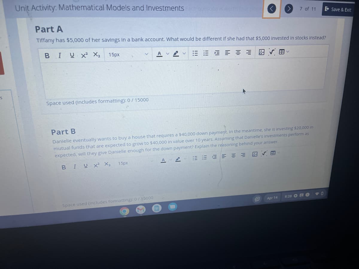 S
Unit Activity: Mathematical Models and Investments Fach question is worth four point
Part A
Tiffany has $5,000 of her savings in a bank account. What would be different if she had that $5,000 invested in stocks Instead?
BIU X² X₂
A V EEEEEE
15px
Space used (includes formatting): 0/ 15000
15px
A
Part B
Danielle eventually wants to buy a house that requires a $40,000 down payment. In the meantime, she is investing $20,000 in
mutual funds that are expected to grow to $40,000 in value over 10 years. Assuming that Danielle's investments perform as
expected, will they give Danielle enough for the down payment? Explain the reasoning behind your answer.
BIUX² X₂
EEEEE
Space used (includes formatting): 0/15000
A
7 of 11
al
Apr 14
8:28 0
Save & Exit