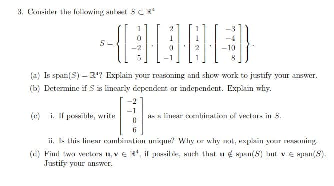 3. Consider the following subset SCR'
2
S =
-2
2
8
(a) Is span(S) = R4? Explain your reasoning and show work to justify your answer.
(b) Determine if S is linearly dependent or independent. Explain why.
-2
-1
(c) i. If possible, write
as a linear combination of vectors in S.
6
ii. Is this linear combination unique? Why or why not, explain your reasoning.
(d) Find two vectors u, v € R', if possible, such that u ¢ span(S) but v € span(S).
Justify your answer.
